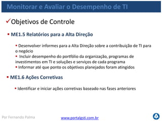 www.portalgsti.com.brPor Fernando Palma
Monitorar e Avaliar o Desempenho de TI
Entradas
Origem Entrada
PO5 Relatórios de custo/benefício;
PO10 Relatórios de desempenho de projetos;
AI6 Relatórios de status das mudanças;
DS1-13 Relatórios de desempenho de processos;
DS3 Planejamento de capacidade e desempenho (requisitos)
DS8 Relatórios sobre satisfação de usuários;
ME2 Relatórios sobre a eficácia dos controles de TI;
ME3
Relatórios sobre a conformidade das atividades
de TI com requisitos externos legais e regulatórios;
ME4 Relatórios sobre o status de governança de TI
 