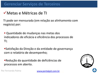 www.portalgsti.com.brPor Fernando Palma
Gerenciar Serviços de Terceiros
 Satisfação de partes interessadas com o processo
de mensuração;
Percentual de processos críticos monitorados;
Quantidade de ações de melhoria disparadas por
atividades de monitoração;
Quantidade de metas de desempenho atingidas
(indicadores sob controle).
Metas e Métricas de do Processo
Processo pode ser medido por:
 