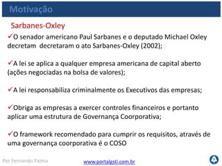 www.portalgsti.com.brPor Fernando Palma
Motivação
Para manter os controles efetivos sob a informação financeira a
organização precisa garantir requisitos da informação, tais como:
Eficácia
Eficiência
Integridade
Disponibilidade
Confiabilidade
Sarbanes-Oxley  Governança de TI
 Não é possível manter os requisitos da informação sem exercer
controles sob a tecnologia da informação : sistemas, infra-
estrutura, bancos de dados ;
 