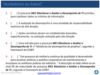 www.portalgsti.com.brPor Fernando Palma
Verdadeiro ou Falso? - Respostas
1. ( V ) O processo ME1 Monitorar e Avaliar o Desempenho de TI
contribui para satisfazer todos os critérios da informação.
2. ( F ) A avaliação de desempenho é uma atividade de responsabilidade
exclusiva da alta direção. Ver matriz RACI
3. ( F ) Ações corretivas devem ser estabelecidas baseadas,
especificamente, na avaliação realizada pela alta direção. Baseadas em
todas as fases de avaliação descrita nos objetivos de controle
4. ( V ) Uma entrada para o processo ME1 Monitorar e Avaliar o
Desempenho de TI é “Relatórios de desempenho de projetos”, segundo o
framework do COBIT.
5. ( V ) “Um processo de melhoria contínua da qualidade é desenvolvido
para atualizar políticas e padrões corporativos de monitoramento e
incorporar as melhores práticas da indústria. “ A descrição ao lado refere-se ao
nível 05 de maturidade do processo ME1 Monitorar e Avaliar o Desempenho
de TI , segundo o framework do COBIT.
 
