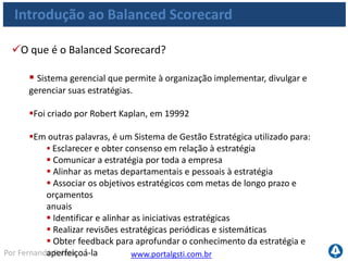 www.portalgsti.com.brPor Fernando Palma
Introdução ao Balanced Scorecard
Conceitos
Estratégia
• Segundo Porter*, Estratégia é
• Uma corrida para chegar a uma posição ideal
• É a criação de uma posição exclusiva e valiosa, envolvendo um conjunto diferente
de atividades.
• Definição (dicionário): estratégia é a definição de como recursos serão alcançados para
se atingir determinado objetivo. Usada originalmente na área militar, esta palavra hoje é
bastante usada na área de negócios.
*Michael Porter
 
