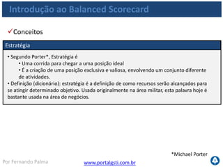 www.portalgsti.com.brPor Fernando Palma
Visão e Estratégia
Indicadores
Monitorados por
Objetivos Estratégicos
Traduzidas em
Metas
Associados a
Iniciativas
Alavancadas por
Ações
Desdobradas em
Como obter um modelo de gestão Estratégica ?
Introdução ao Balanced Scorecard
 