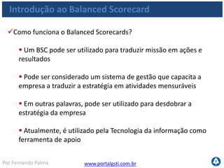 www.portalgsti.com.brPor Fernando Palma
Introdução ao Balanced Scorecard
Como funciona o Balanced Scorecards?
Missão É a razão de existir da empresa
Valores Essenciais No que a empresa
acredita
Objetivos Estratégicos O Plano da empresa
Balenced Scorecard Como implantar e
focar
Planos de Ação, metas e indicadores
Objetivos por área e indivíduo
 