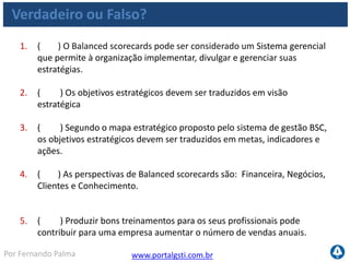 www.portalgsti.com.brPor Fernando Palma
Verdadeiro ou Falso? - Respostas
1. ( V ) O Balanced scorecards pode ser considerado um Sistema gerencial
que permite à organização implementar, divulgar e gerenciar suas
estratégias.
2. ( F ) Os objetivos estratégicos devem ser traduzidos em visão
estratégica A visão estratégica deve ser traduzida em objetivos estratégicos
3. ( V ) Segundo o mapa estratégico proposto pelo sistema de gestão BSC,
os objetivos estratégicos devem ser traduzidos em metas, indicadores e
ações.
4. ( F ) As perspectivas de Balanced scorecards são: Financeira, Negócios,
Clientes e Conhecimento. Financeira, Processos Internos, Clientes e
Conhecimento.
5. ( V ) Produzir bons treinamentos para os seus profissionais pode
contribuir para uma empresa aumentar o número de vendas anuais.
 