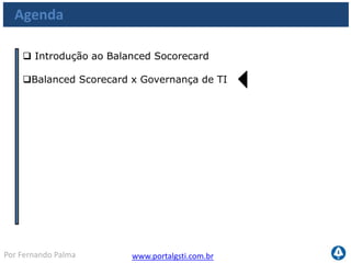 www.portalgsti.com.brPor Fernando Palma
Balanced Scorecards x Governança de TI
Balanced Scorecards de TI
Existem segmentos que apóiam o uso de um BSC de TI. Alinhado com o BSC de
negócio
Aumentar
Lucratividade
Otimizar
Atendimento
Atrair e manter
Clientes
Desenvolver
competências
ROI sob TI
Eficácia na operação e
transição do serviço de
TI
Usabilidade e
orientação
Orientação ao futuro
 