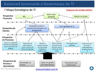 www.portalgsti.com.brPor Fernando Palma
Balanced Scorecards x Governança de TI
Objetivo de Negócio Objetivo de TI Processos do COBIT
 Aumentar a
Lucratividade
 Melhorar o
Custo/Benefício de TI e
sua contribuição para
lucratividade
 PO5 e DS6
 Oferecer Produtos e
serviços competitivos
 Criar agilidade de TI  PO2, PO4, PO7 e AI13
 Melhorar e manter
produtividade
operacional
 Garantir a Integração
Perfeita das Aplicações
para os processos de
Negócio
 PO2, AI4 e AI7
 Inovar  Entregar projetos no
prazo e dentro do custo,
atendendo requisitos de
qualidade
 PO8 e PO10
Fin
Cli
Pro
Con
 