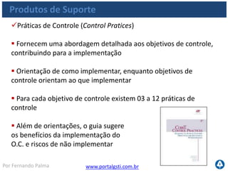 www.portalgsti.com.brPor Fernando Palma
Práticas de Controle (Control Pratices)
 Exemplo: PO10.Gerenciar Projetos
 PO10.6. Fase de Iniciação do Projeto
Obter aprovação e assinatura dos entregáveis produzidos
por cada fase do projeto
 Embasar o processo de aceitação com critérios de
aprovação claramente definidos
 ...
Produtos de Suporte
 