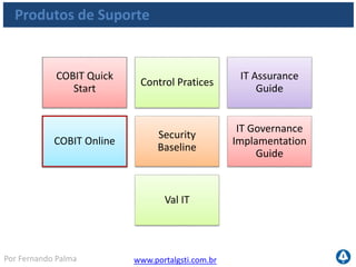 www.portalgsti.com.brPor Fernando Palma
COBIT Online
 Recursos disponíveis na web
Produtos de Suporte
• Download em PDF de todas as publicações da ITGI
• Navegação por conteúdo de cada processoNavegação
• Comparação com outros usuários
• Visualização de níveis de maturidadeBenchmarking
• Fórum de discussãoComunidade
Feedback • Periodicamente, a ITGI realiza pesquisas com
os associados
 
