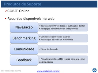 www.portalgsti.com.brPor Fernando Palma
Produtos de Suporte
COBIT Quick
Start
Control Pratices
IT Assurance
Guide
COBIT Online
Security
Baseline
IT Governance
Implamentation
Guide
Val IT
 