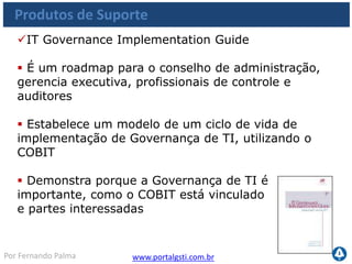 www.portalgsti.com.brPor Fernando Palma
Produtos de Suporte
COBIT Quick
Start
Control Pratices
IT Assurance
Guide
COBIT Online
Security
Baseline
IT Governance
Implamentation
Guide
Val IT
 