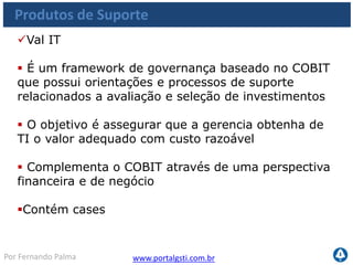 www.portalgsti.com.brPor Fernando Palma
Verdadeiro ou Falso?
1. ( ) O COBIT Quickstart pode ser utilizado para benchmarking
2. ( ) As práticas de controle fornecem conselhos de como testar cada
objetivo de controle, assegurando se os controles são suficientes
3. ( ) O COBIT Security Baseline pode ser considerado uma destilação do
COBIT em 44 passos para alcançar a segurança
4. ( ) O IT Governance Implementation Guide ajuda a elaborar plano de
auditoria
5. ( ) Val IT e Objetivos de Controle detalhados são dois exemplos de
publicações de suporte ao framework do COBIT
6. ( ) Uma das atividades possíveis dentro do COBIT online é a obtenção
de feedback por parte da ITGI
 