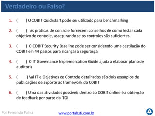 www.portalgsti.com.brPor Fernando Palma
Verdadeiro ou Falso? - Respostas
1. ( F ) O COBIT Quickstart pode ser utilizado para benchmarking O COBIT
Online pode ser utilizado para este fim
2. ( F ) As práticas de controle fornecem conselhos de como testar cada
objetivo de controle, assegurando se os controles são suficientes O IT
Assurance Guide fornece estes conselhos
3. ( V ) O COBIT Security Baseline pode ser considerado uma destilação do
COBIT em 44 passos para alcançar a segurança
4. ( F ) O IT Governance Implementation Guide ajuda a elaborar plano de
auditoria O IT Assurance Guide fornece esta orientação
5. ( F ) Val IT e Objetivos de Controle detalhados são dois exemplos de
publicações de suporte ao framework do COBIT Objetivos de controle
Detalhados fazem parte do framework do COBIT (publicação principal, gratuita)
6. ( V ) Uma das atividades possíveis dentro do COBIT online é a obtenção
de feedback por parte da ITGI
 