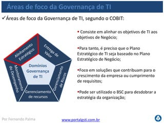 www.portalgsti.com.brPor Fernando Palma
Áreas de foco da Governança de TI
Áreas de foco da Governança de TI, segundo o COBIT:
Gerenciamento
de recursos
Domínios
Governança
de TI
 Foca na otimização de custos para
fornecer maior valor;
Busca a compreensão dos níveis de
serviço necessários para entregar valor a
área de negócio;
 