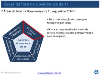 www.portalgsti.com.brPor Fernando Palma
Áreas de foco da Governança de TI
Áreas de foco da Governança de TI, segundo o COBIT:
Gerenciamento
de recursos
Domínios
Governança
de TI
 Requer Conscientização dos gestores da
empresa e compreensão clara do apetite
para riscos;
Foco nos planos de recuperação para
manter continuidade do negócio;
Exige transparência, avaliação e
conscientização contínua;
 