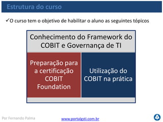 www.portalgsti.com.brPor Fernando Palma
Estrutura do curso
O curso tem o objetivo de habilitar o aluno as seguintes tópicos
Conhecimento do Framework do
COBIT e Governança de TI
Preparação para
a certificação
COBIT
Foundation
Utilização do
COBIT na prática
 
