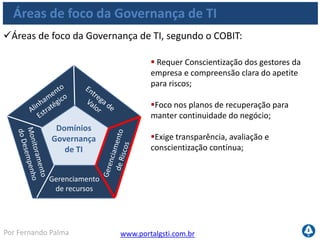 www.portalgsti.com.brPor Fernando Palma
Áreas de foco da Governança de TI
Áreas de foco da Governança de TI, segundo o COBIT:
Gerenciamento
de recursos
Domínios
Governança
de TI
 Foca na otimização da alocação de
recursos;
Maximização da eficiência dos recursos;
Inclui preocupações com treinamentos;
Engloba ainda controle de serviços
terceirizados;
 