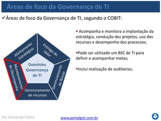 www.portalgsti.com.brPor Fernando Palma
Verdadeiro ou Falso?
1. ( ) A direção é um dos princípios da Governança de TI
2. ( ) Os domínios da Governança de TI são:
 Alinhamento Estratégico
 Entrega de Valor
 Gerenciamento de Riscos
 Gerenciamento de Recursos
 Monitoramento de Desempenho
3. ( ) Um dos focos do domínio de Gerenciamento de
Recursos é planejar a recuperação dos serviços de TI para
manter a continuidade do negócio;
 