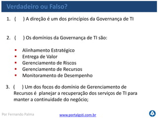 www.portalgsti.com.brPor Fernando Palma
Verdadeiro ou Falso?
1. ( V ) A direção é um dos princípios da Governança de TI
2. ( V ) Os domínios da Governança de TI são:
 Alinhamento Estratégico
 Entrega de Valor
 Gerenciamento de Riscos
 Gerenciamento de Recursos
 Monitoramento de Desempenho
3. ( F ) Um dos focos do domínio de Gerenciamento de
Recursos é planejar a recuperação dos serviços de TI para
manter a continuidade do negócio; Esta preocupação faz parte do
domínio de gerenciamento de riscos
 