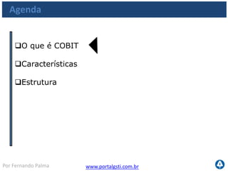 www.portalgsti.com.brPor Fernando Palma
O que é COBIT
 COBIT Significa Control Objectives for Information and Related
Tecnology
 Traduzindo: Objetivos de Controle para a Informação e Tecnologia
Relacionada
 É baseado em práticas utilizadas por organizações que foram
reunidas e desenvolvidas em um framework baseado em controles,
pela ITGI (antes ISACA)
ITGI: IT Governance Institute
ISACA: Information Systems Audit and Control Association
 
