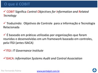 www.portalgsti.com.brPor Fernando Palma
O que é COBIT
 Pode ser baixado gratuitamente pelo site da ISACA : www.isaca.org
Adotado mundialmente
Inicialmente era um modelo voltado para auditoria, hoje é
considerado um framework de Governança de TI
O COBIT pode ser utilizado para alinhar os objetivos de negócio
(obtidos através de planejamento estratégico) aos objetivos de TI
Fornece apoio a Governança de TI, Gerenciamento de projetos de
TI e de Serviços de TI
Pode ser utilizado para qualquer empresa, qualquer tamanho
 