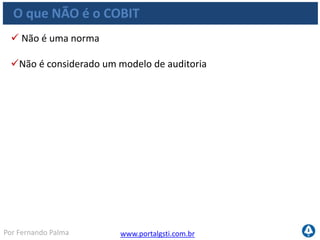www.portalgsti.com.brPor Fernando Palma
O que é COBIT
“Pesquisar, desenvolver, publicar e promover um
modelo de controle para governança de TI
atualizado e internacionalmente
reconhecido para ser adotado por organizações e
utilizado no dia-a-dia por gerentes de negócios,
profissionais de TI e profissionais
de avaliação."
Missão do COBIT (ITGI)
 