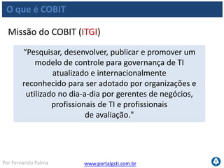 www.portalgsti.com.brPor Fernando Palma
O que é COBIT
Benefícios
 É aceito por órgãos reguladores
É compatível com outros modelos e frameworks de qualidade
e governança de TI e coorporativa
Facilita auditorias internas e externas
Pode ser utilizado como passo inicial para a aplicação de
projetos de governança de TI
Baseado em praticas vividas, experimentadas e
documentadas por especialistas
 