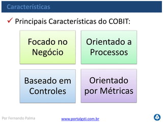 www.portalgsti.com.brPor Fernando Palma
Características
 O COBIT deve ser utilizado
“de fora para dentro”, ou seja,
da área de Negócio para a
área de TI;
Deve ser baseado em
objetivos de Negócio da
empresa
 Os Objetivos de negócio incluem: requisitos obrigatórios
e requisitos de negócio (regulamentos e performance)
Os processos buscam traduzir os objetivos de processo
em objetivos de TI
Focado no
Negócio
Orientado a
Processos
Baseado em
Controles
Orientado
por Métricas
 