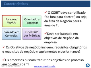 www.portalgsti.com.brPor Fernando Palma
Características
O COBIT divide os objetivos
de controle em 34 processos;
Os processos estão
distribuídos em 04 domínios
 Os domínios são:
1. Organização e Planejamento
2. Aquisição e Implementação
3. Entrega e Suporte
4. Monitoração e Avaliação
Focado no
Negócio
Orientado a
Processos
Baseado em
Controles
Orientado
por Métricas
 