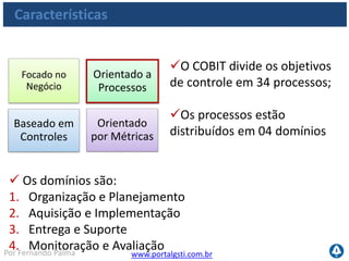 www.portalgsti.com.brPor Fernando Palma
Características
Para cada processo de TI,
existem objetivos de controle
definidos
 São ao todo 210 objetivos
de controle
Cada objetivo de controle contém, ainda, práticas de
controle para auxiliar sua utilização
Focado no
Negócio
Orientado a
Processos
Baseado em
Controles
Orientado
por Métricas
 