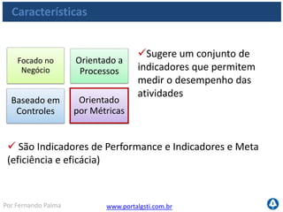 www.portalgsti.com.brPor Fernando Palma
CMMI
Características
Foco do COBIT
O COBIT foca em “O que precisa ser alcançado” em vez de “Como
alcançar”. Para complementar o COBIT, existem outros padrões de
gestão e boas práticas que podem ser utilizados.
ISO
20.000
ITIL
BS
25999
PMBOK
ISO
9001
PRINCE
2
COBIT
O QUÊ?
COMO?
ISO
27002
 