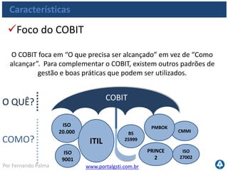 www.portalgsti.com.brPor Fernando Palma
Características
Framework de Controle
O COBIT suporta os 05 requisitos que um framework de controle
deve ter
Focado no
Negócio
Orientado a
Processos
Linguagem
em comum
Requisitos
Regulatórios
Aceitabilidade
Geral
 