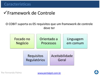 www.portalgsti.com.brPor Fernando Palma
Características
Foi projetado para ser utilizado por
Gestores Executivos:
para garantia de cumprimento de requisitos, gestão de risco
e controle da performance de TI
Gestores de Negócio e Usuários:
para obterem transparência e certificarem dos controles
fornecidos pelo setor de TI
Gestores de TI:
para demonstrar que os serviços de TI atendem as
expectativas de Negócio
Auditores de TI:
para contribuir com modelos de auditoria e subsidiar
opiniões
 