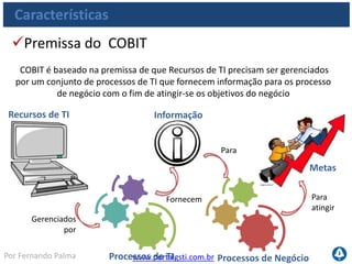 www.portalgsti.com.brPor Fernando Palma
Verdadeiro ou Falso?
1. ( ) O COBIT deve ser utilizado apenas por grandes empresas, que
precisam atender a regulamentos financeiros
2. ( ) A sigla COBIT significa Objetivos de Controle para a Informação e
Tecnologia Relacionada
3. ( ) O COBIT pode fornecer apoio a gestão de projetos de TI
4. ( ) O COBIT pode fornecer apoio ao gerenciamento de serviços de TI
5. ( ) O COBIT pode fornecer apoio a Governança de TI
6. ( ) São três as principais características do COBIT
• Focado em negócio
• Orientado a Processos
• Baseado em controles
 