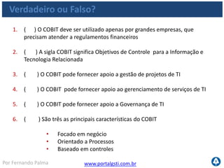 www.portalgsti.com.brPor Fernando Palma
Verdadeiro ou Falso?
7. ( ) Cada objetivo de controle dentro dos processos do COBIT contém
práticas de controle específicas
8. ( ) Um dos benefícios do COBIT é que ele pode ser implementado
rapidamente
9. ( ) O modelo do CMMI não é compatível com o COBIT
10. ( ) As boas práticas de gerenciamento de projetos do PMBOK são
compatíveis com o framework do COBIT, pois podem agir de forma
complementar
11. ( ) Chefes Executivos e Gerentes de TI são dois exemplos de
possíveis interessados no framework do COBIT
12. ( ) A premissa do COBIT é que Recursos de TI precisam ser
gerenciados por um conjunto de processos de TI que fornecem
informação para os processo de negócio com o fim de atingir-se os
objetivos do negócio
 