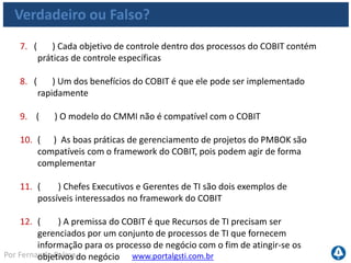 www.portalgsti.com.brPor Fernando Palma
Verdadeiro ou Falso? - Respostas
1. ( F ) O COBIT deve ser utilizado apenas por grandes empresas, que
precisam atender a regulamentos financeiros Pode ser utilizado pro
qualquer empresa, qualquer tamanho. Os objetivos de controle não são
projetados para atender apenas a regulamentos, mas também objetivos de
performance de negócio.
2. ( V ) A sigla COBIT significa Objetivos de Controle para a Informação
e Tecnologia Relacionada
3. ( V ) O COBIT pode fornecer apoio a gestão de projetos de TI
4. ( V ) O COBIT pode fornecer apoio ao gerenciamento de serviços de
TI
5. ( V ) O COBIT pode fornecer apoio a Governança de TI
• Baseado em controles
 