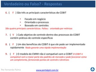 www.portalgsti.com.brPor Fernando Palma
10. ( V ) As boas práticas de Gerenciamento de projetos do PMBOK são
compatíveis com o framework do COBIT, pois podem agir de forma
complementar
11. ( V ) Chefes Executivos e Gerentes de TI são dois exemplos de possíveis
interessados no framework do COBIT
12. ( V )A premissa do COBIT é que Recursos de TI precisam ser gerenciados
por um conjunto de processos de TI que fornecem informação para os
processo de negócio com o fim de atingir-se os objetivos do negócio
Verdadeiro ou Falso? - Respostas
 