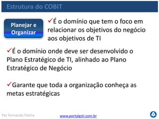 www.portalgsti.com.brPor Fernando Palma
Estrutura do COBIT
Processos:Planejar e
Organizar
PO1 Definir um Plano Estratégico de TI
P02 Definir a Arquitetura da Informação
PO3 Determinar o Direcionamento Tecnológico
PO4 Definir os Processos, Organização e os
Relacionamentos de TI
PO5 Gerenciar o Investimento de TI
PO6 Comunicar as Diretrizes e Expectativas da Diretoria
PO7 Gerenciar os Recursos Humanos de TI
PO8 Gerenciar a Qualidade
PO9 Avaliar e Gerenciar os Riscos de TI
PO10 Gerenciar Projetos
 