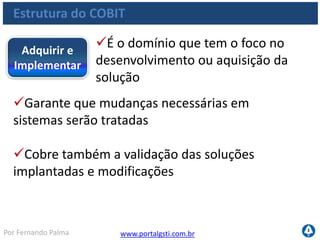 www.portalgsti.com.brPor Fernando Palma
Estrutura do COBIT
Processos:Adquirir e
Implementar
AI1 Identificar Solução Automatizadas
AI2 Adquirir e Manter Software Aplicativo
AI3 Adquirir e Manter Infraestrutura de
Tecnologia
AI4 Habilitar Operação e Uso
AI5 Adquirir Recursos de TI
AI6 Gerenciar Mudanças
AI7 Instalar e Homologar Soluções e Mudanças
 