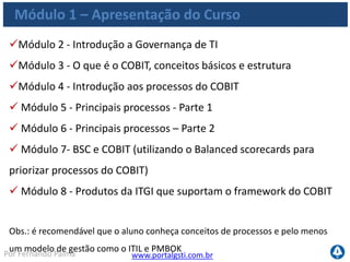 www.portalgsti.com.brPor Fernando Palma
Módulo 1 – Apresentação do Curso
Módulo 2 - Introdução a Governança de TI
Módulo 3 - O que é o COBIT, conceitos básicos e estrutura
Módulo 4 - Introdução aos processos do COBIT
 Módulo 5 - Principais processos - Parte 1
 Módulo 6 - Principais processos – Parte 2
 Módulo 7- BSC e COBIT (utilizando o Balanced scorecards para
priorizar processos do COBIT)
 Módulo 8 - Produtos da ITGI que suportam o framework do COBIT
Obs.: é recomendável que o aluno conheça conceitos de processos e pelo menos
um modelo de gestão como o ITIL e PMBOK
 