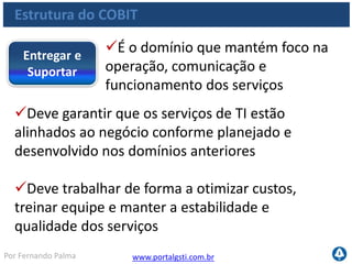 www.portalgsti.com.brPor Fernando Palma
Estrutura do COBIT
Processos:Entregar e
Suportar
DS1 Definir e Gerenciar Níveis de Serviços
DS2 Gerenciar Serviços de Terceiros
DS3 Gerenciar Capacidade e Desempenho
DS4 Assegurar Continuidade de Serviços
DS5 Assegurar a Segurança dos Serviços
DS6 Identificar e Alocar Custos
DS7 Educar e Treinar os Usuários
DS8 Gerenciar a Central de Serviço e os Incidentes
DS9 Gerenciar a Configuração
DS10 Gerenciar os Problemas
DS11 Gerenciar os Dados
DS12 Gerenciar o Ambiente Físico
DS13 Gerenciar as Operações
 