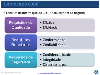 www.portalgsti.com.brPor Fernando Palma
Estrutura do COBIT
Requisitos de Qualidade
• Eficácia está relacionado com
atingir ao objetivo.
• Informação eficaz é aquela que é
entregue de um modo correto,
consistente e útil
Eficácia
• Capacidade de atingir o objetivo
com a melhor performance possível
• Pode estar relacionado com menor
tempo ou custo e esforço (recursos)
Eficiência
 