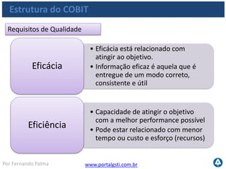 www.portalgsti.com.brPor Fernando Palma
Estrutura do COBIT
Requisitos Fiduciários
• Disponibilizar informações que
comprovem o cumprimento dos
regulamentos
Conformidade
• Informação confiável é a
informação livre de falhas
• Informação apropriada
Confiabilidade
 