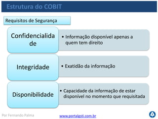 www.portalgsti.com.brPor Fernando Palma
Verdadeiro ou Falso?
1. ( ) Os principais componentes do COBIT são:
• Processos de TI
• Recursos de TI
• Critérios da Informação
2. ( ) Os processos de TI estão subdivididos em cinco domínios
3. ( ) O domínio Adquirir e Implementar é o domínio que tem o foco
em relacionar os objetivos do negócio aos objetivos de TI
4. ( ) Gerenciar serviços de Terceiros é um processo pertencente ao
Domínio Entregar e Suportar
5. ( ) Segundo o framework do COBIT, os requisitos da Informação de
TI subdividem-se em Requisitos da Qualidade, Segurança e Fiduciários
 