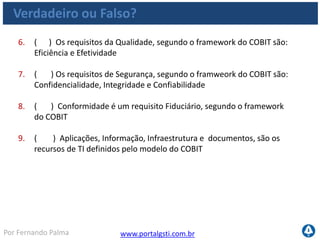 www.portalgsti.com.brPor Fernando Palma
Verdadeiro ou Falso? - Respostas
1. ( V ) Os principais componentes do COBIT são:
• Processos de TI
• Recursos de TI
• Critérios da Informação
2. ( F ) Os processos de TI estão subdivididos em cinco domínios Quatro
Domínios
3. ( F ) O domínio Adquirir e Implementar é o domínio que tem o foco
em relacionar os objetivos do negócio aos objetivos de TI Este é o foco
do domínio Planejar e Organizar
4. ( V ) Gerenciar serviços de Terceiros é um processo pertencente ao
Domínio Entregar e Suportar
5. ( V ) Segundo o framework do COBIT, os requisitos da Informação de
TI subdividem-se em Requisitos da Qualidade, Segurança e Fiduciários
 