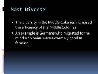 Most Diverse 
 The diversity in the Middle Colonies increased 
the efficiency of the Middle Colonies 
 An example is Germans who migrated to the 
middle colonies were extremely good at 
farming. 
 