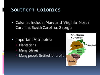 Southern Colonies 
 Colonies Include: Maryland, Virginia, North 
Carolina, South Carolina, Georgia 
 Important Attributes: 
 Plantations 
 Many Slaves 
 Many people Settled for profit 
 