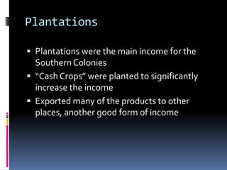 Plantations 
 Plantations were the main income for the 
Southern Colonies 
 “Cash Crops” were planted to significantly 
increase the income 
 Exported many of the products to other 
places, another good form of income 
 