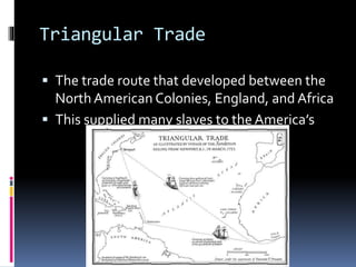 Triangular Trade 
 The trade route that developed between the 
North American Colonies, England, and Africa 
 This supplied many slaves to the America’s 
 
