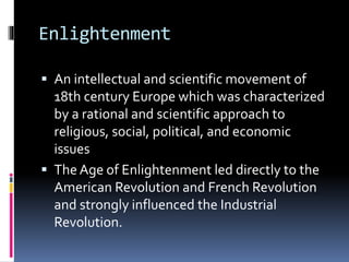 Enlightenment 
 An intellectual and scientific movement of 
18th century Europe which was characterized 
by a rational and scientific approach to 
religious, social, political, and economic 
issues 
 The Age of Enlightenment led directly to the 
American Revolution and French Revolution 
and strongly influenced the Industrial 
Revolution. 
 