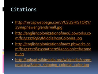 Citations 
 http://mrcapwebpage.com/VCSUSHISTORY/ 
13mapnewenglandsmall.jpg 
 http://englishcolonizationofna06.pbworks.co 
m/f/1317276363/Middle%20Colonies.jpg 
 http://englishcolonizationofna07.pbworks.co 
m/f/1317212851/southern%20colonies%20ma 
p.jpg 
 http://upload.wikimedia.org/wikipedia/comm 
ons/c/c4/Salem_shipping_colonial_color.jpg 
 